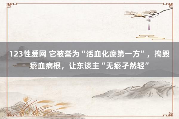123性爱网 它被誉为“活血化瘀第一方”，捣毁瘀血病根，让东谈主“无瘀孑然轻”
