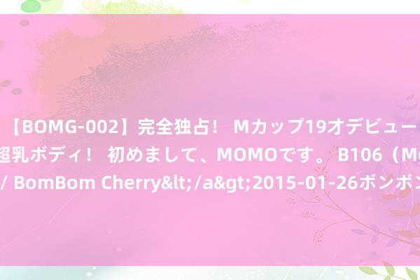【BOMG-002】完全独占！ Mカップ19才デビュー！ 100万人に1人の超乳ボディ！ 初めまして、MOMOです。 B106（M65） W58 H85 / BomBom Cherry</a>2015-01-26ボンボンチェリー/妄想族&$BOMBO187分钟 何庆勇耕种讲泻心类方的临床运用（十四）半夏泻心汤诊治贲门癌