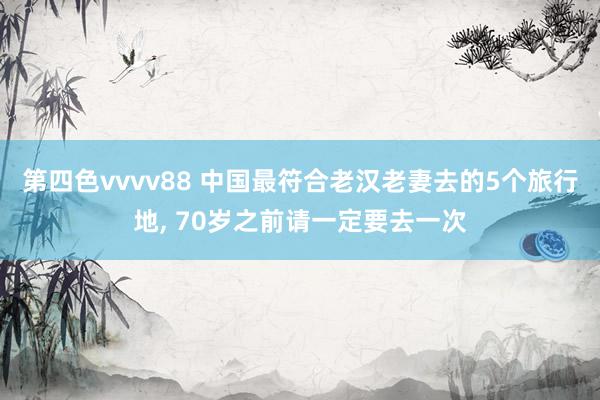 第四色vvvv88 中国最符合老汉老妻去的5个旅行地, 70岁之前请一定要去一次