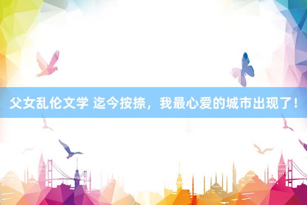 父女乱伦文学 迄今按捺,我最心爱的城市出现了!
