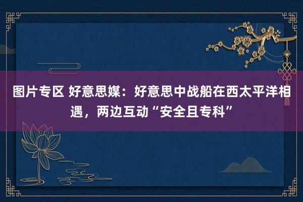 图片专区 好意思媒：好意思中战船在西太平洋相遇，两边互动“安全且专科”