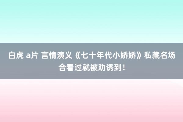 白虎 a片 言情演义《七十年代小娇娇》私藏名场合看过就被劝诱到！