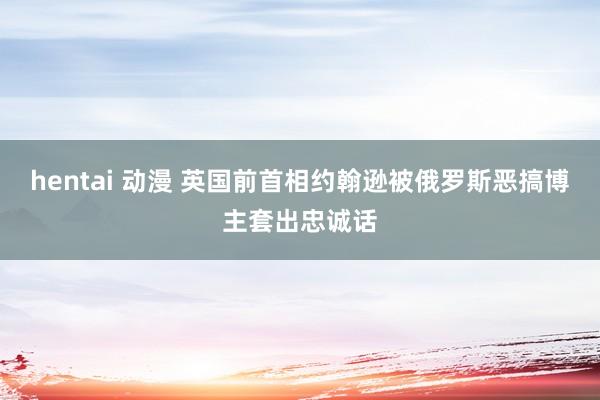hentai 动漫 英国前首相约翰逊被俄罗斯恶搞博主套出忠诚话
