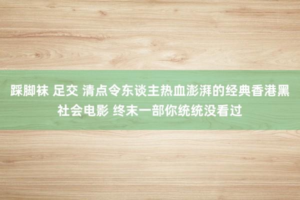 踩脚袜 足交 清点令东谈主热血澎湃的经典香港黑社会电影 终末一部你统统没看过