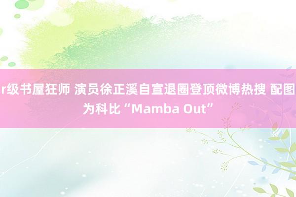 r级书屋狂师 演员徐正溪自宣退圈登顶微博热搜 配图为科比“Mamba Out”