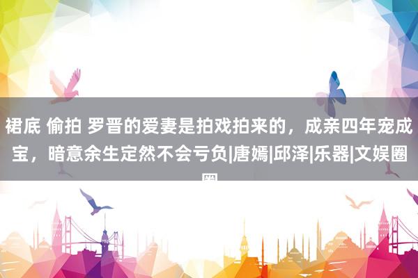 裙底 偷拍 罗晋的爱妻是拍戏拍来的，成亲四年宠成宝，暗意余生定然不会亏负|唐嫣|邱泽|乐器|文娱圈