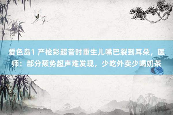 爱色岛1 产检彩超昔时重生儿嘴巴裂到耳朵，医师：部分颓势超声难发现，少吃外卖少喝奶茶
