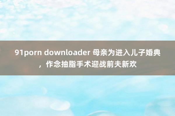 91porn downloader 母亲为进入儿子婚典，作念抽脂手术迎战前夫新欢