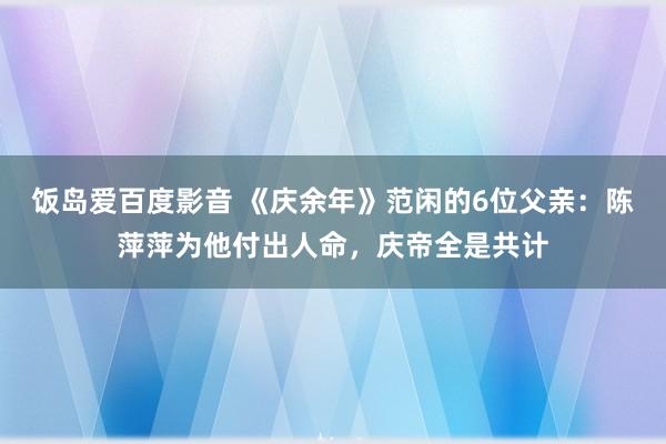饭岛爱百度影音 《庆余年》范闲的6位父亲：陈萍萍为他付出人命，庆帝全是共计