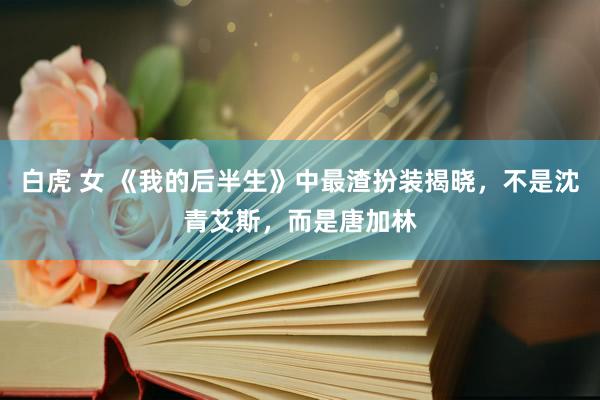 白虎 女 《我的后半生》中最渣扮装揭晓，不是沈青艾斯，而是唐加林
