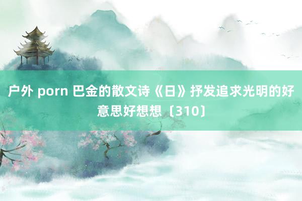 户外 porn 巴金的散文诗《日》抒发追求光明的好意思好想想〔310〕