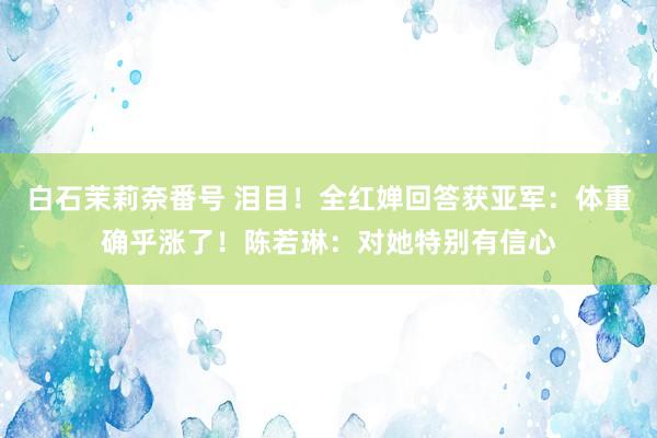白石茉莉奈番号 泪目！全红婵回答获亚军：体重确乎涨了！陈若琳：对她特别有信心