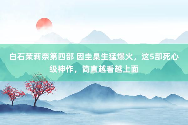 白石茉莉奈第四部 因圭臬生猛爆火，这5部死心级神作，简直越看越上面