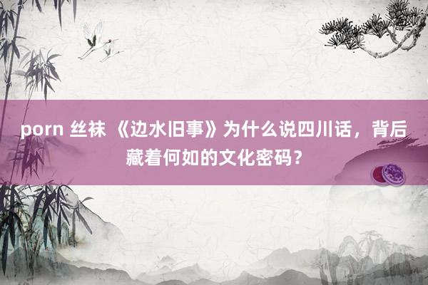 porn 丝袜 《边水旧事》为什么说四川话，背后藏着何如的文化密码？