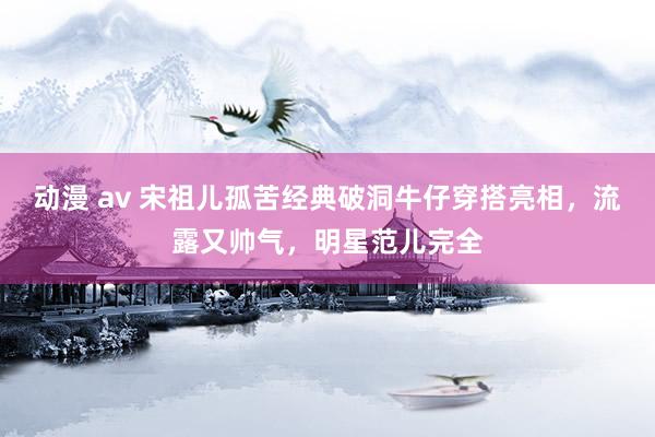 动漫 av 宋祖儿孤苦经典破洞牛仔穿搭亮相，流露又帅气，明星范儿完全