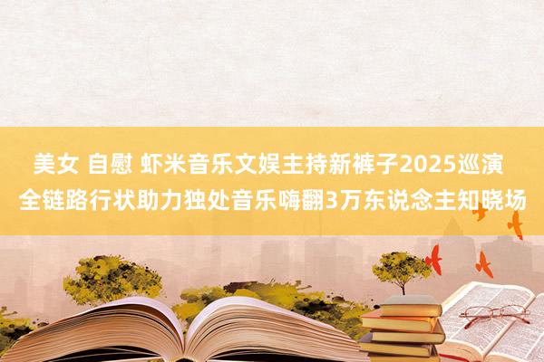美女 自慰 虾米音乐文娱主持新裤子2025巡演 全链路行状助力独处音乐嗨翻3万东说念主知晓场