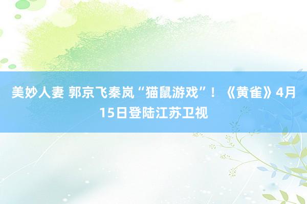 美妙人妻 郭京飞秦岚“猫鼠游戏”！《黄雀》4月15日登陆江苏卫视