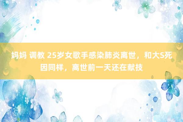 妈妈 调教 25岁女歌手感染肺炎离世，和大S死因同样，离世前一天还在献技