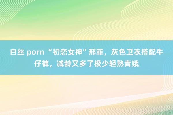 白丝 porn “初恋女神”邢菲，灰色卫衣搭配牛仔裤，减龄又多了极少轻熟青娥