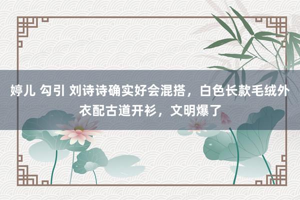 婷儿 勾引 刘诗诗确实好会混搭，白色长款毛绒外衣配古道开衫，文明爆了