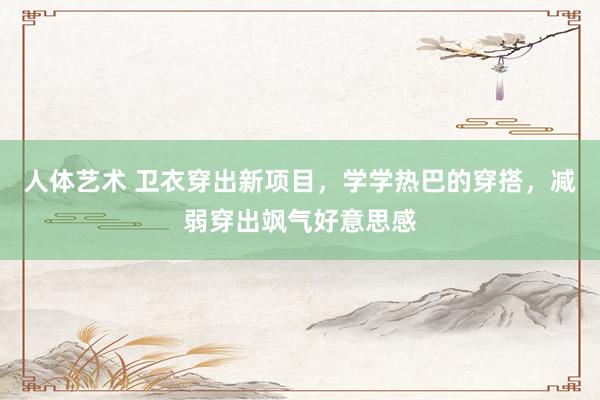 人体艺术 卫衣穿出新项目，学学热巴的穿搭，减弱穿出飒气好意思感