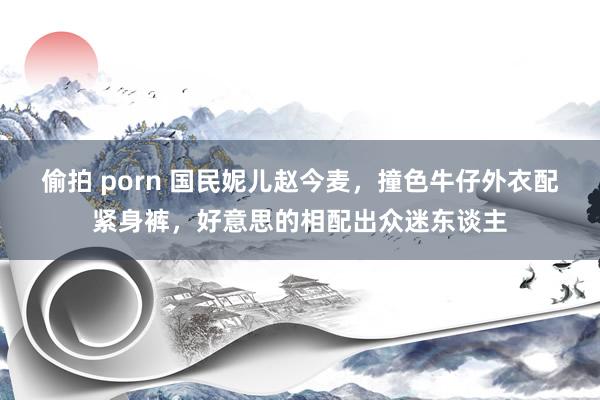偷拍 porn 国民妮儿赵今麦，撞色牛仔外衣配紧身裤，好意思的相配出众迷东谈主
