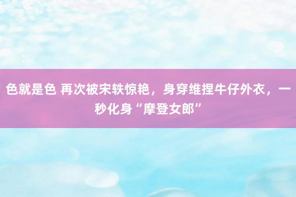 色就是色 再次被宋轶惊艳，身穿维捏牛仔外衣，一秒化身“摩登女郎”