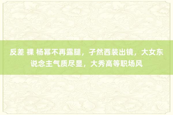 反差 裸 杨幂不再露腿，孑然西装出镜，大女东说念主气质尽显，大秀高等职场风