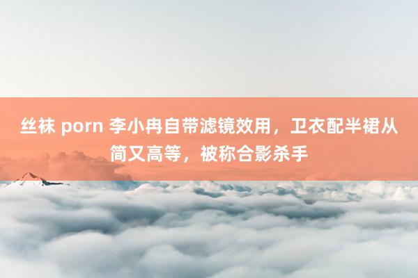 丝袜 porn 李小冉自带滤镜效用，卫衣配半裙从简又高等，被称合影杀手