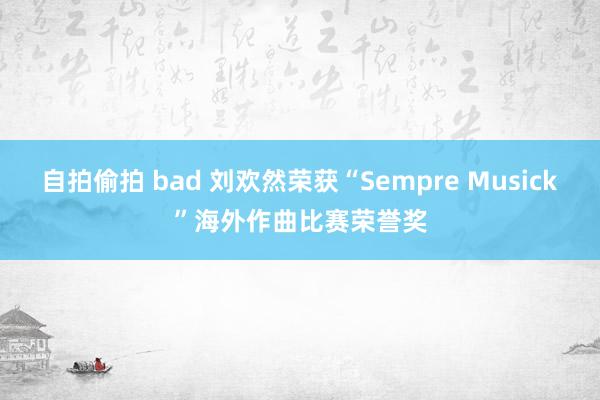 自拍偷拍 bad 刘欢然荣获“Sempre Musick”海外作曲比赛荣誉奖