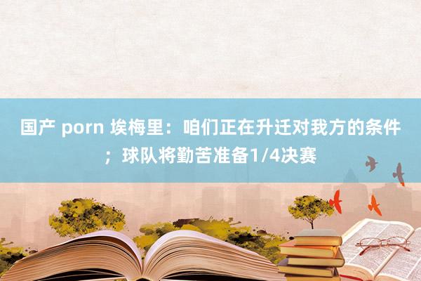 国产 porn 埃梅里：咱们正在升迁对我方的条件；球队将勤苦准备1/4决赛