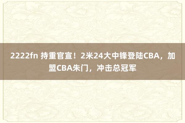 2222fn 持重官宣！2米24大中锋登陆CBA，加盟CBA朱门，冲击总冠军