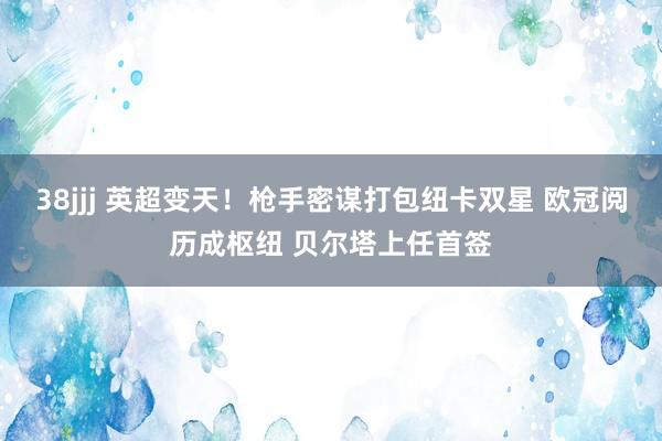 38jjj 英超变天！枪手密谋打包纽卡双星 欧冠阅历成枢纽 贝尔塔上任首签