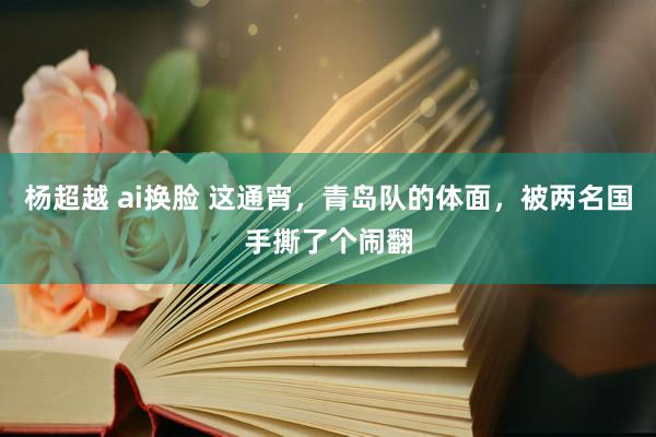 杨超越 ai换脸 这通宵，青岛队的体面，被两名国手撕了个闹翻