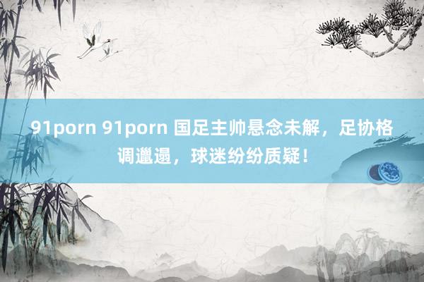 91porn 91porn 国足主帅悬念未解，足协格调邋遢，球迷纷纷质疑！