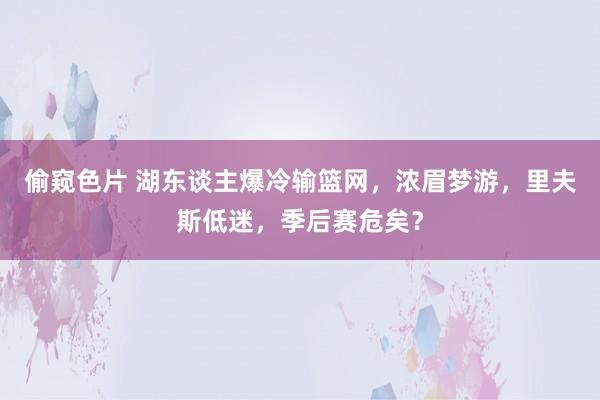 偷窥色片 湖东谈主爆冷输篮网，浓眉梦游，里夫斯低迷，季后赛危矣？
