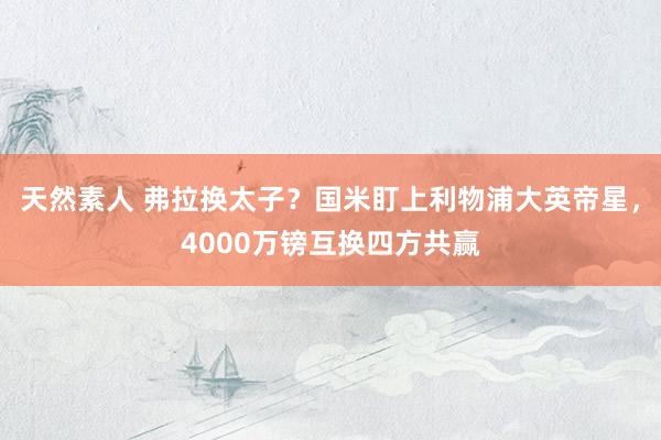 天然素人 弗拉换太子？国米盯上利物浦大英帝星，4000万镑互换四方共赢