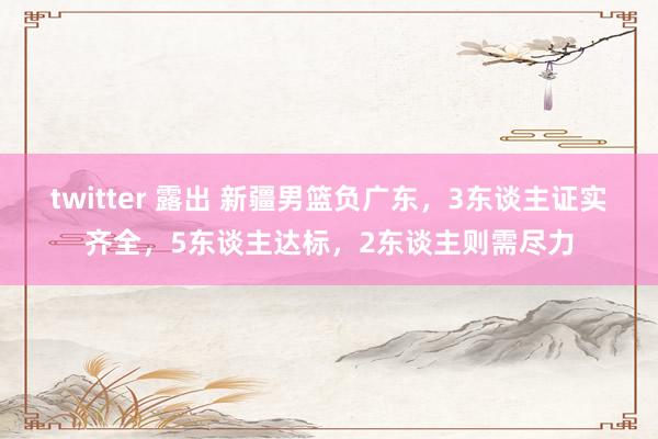 twitter 露出 新疆男篮负广东，3东谈主证实齐全，5东谈主达标，2东谈主则需尽力