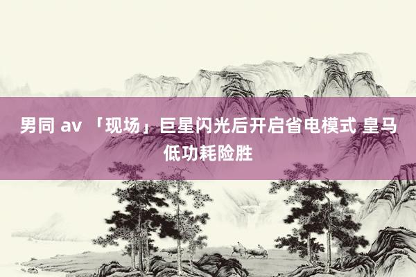男同 av 「现场」巨星闪光后开启省电模式 皇马低功耗险胜