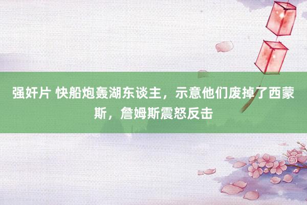 强奸片 快船炮轰湖东谈主，示意他们废掉了西蒙斯，詹姆斯震怒反击