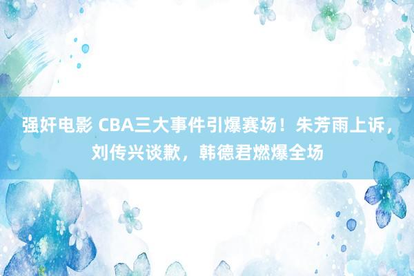 强奸电影 CBA三大事件引爆赛场！朱芳雨上诉，刘传兴谈歉，韩德君燃爆全场