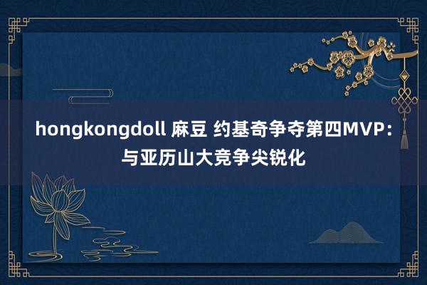 hongkongdoll 麻豆 约基奇争夺第四MVP：与亚历山大竞争尖锐化