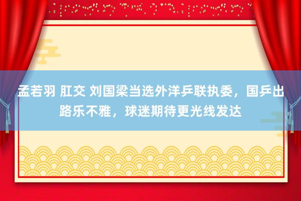 孟若羽 肛交 刘国梁当选外洋乒联执委，国乒出路乐不雅，球迷期待更光线发达
