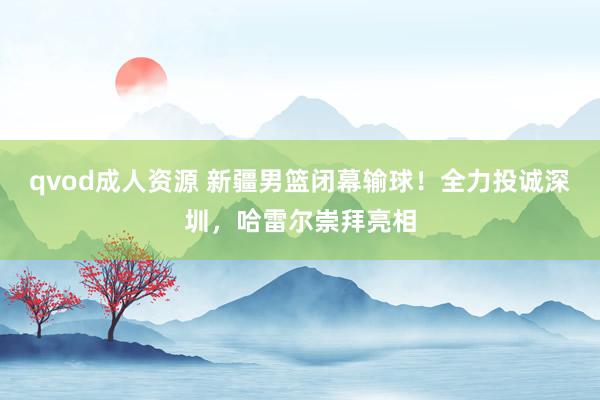 qvod成人资源 新疆男篮闭幕输球！全力投诚深圳，哈雷尔崇拜亮相