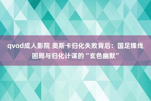 qvod成人影院 奥斯卡归化失败背后：国足锋线困局与归化计谋的“玄色幽默”