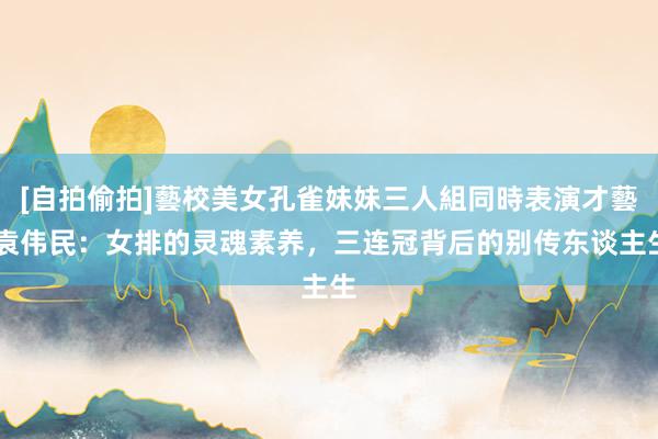 [自拍偷拍]藝校美女孔雀妹妹三人組同時表演才藝 袁伟民：女排的灵魂素养，三连冠背后的别传东谈主生