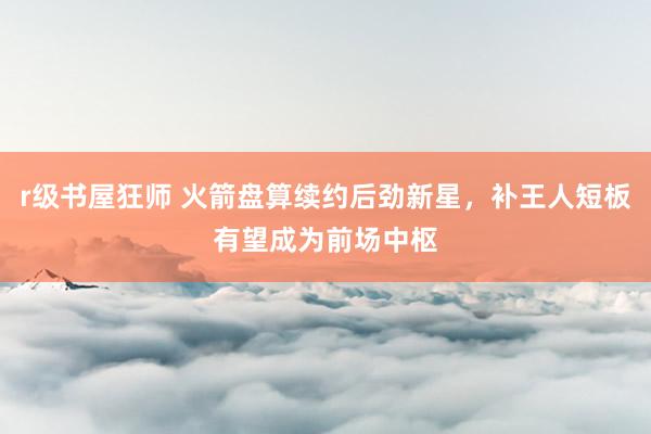 r级书屋狂师 火箭盘算续约后劲新星，补王人短板有望成为前场中枢