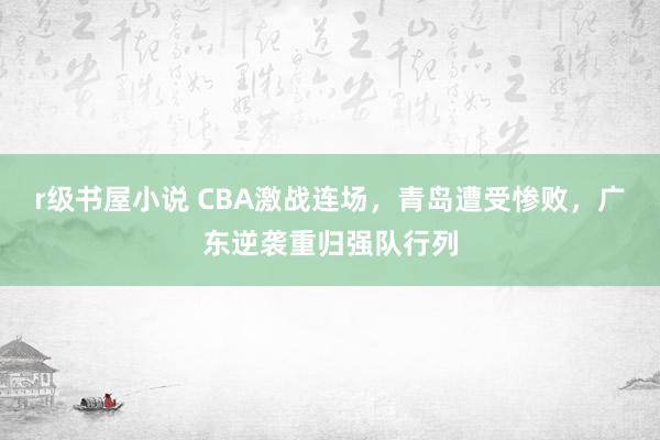 r级书屋小说 CBA激战连场，青岛遭受惨败，广东逆袭重归强队行列