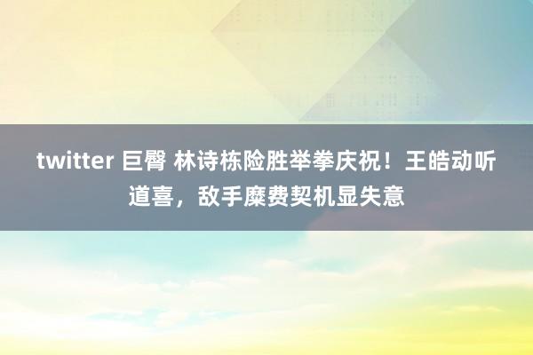 twitter 巨臀 林诗栋险胜举拳庆祝！王皓动听道喜，敌手糜费契机显失意