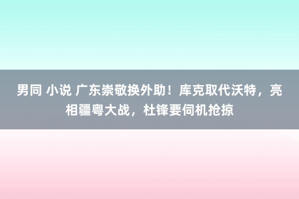 男同 小说 广东崇敬换外助！库克取代沃特，亮相疆粤大战，杜锋要伺机抢掠